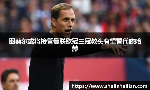 图赫尔或将接管曼联欧冠三冠教头有望替代滕哈赫