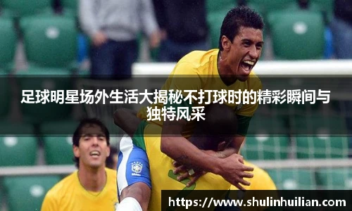 足球明星场外生活大揭秘不打球时的精彩瞬间与独特风采